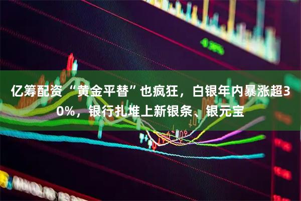 亿筹配资 “黄金平替”也疯狂，白银年内暴涨超30%，银行扎堆上新银条、银元宝