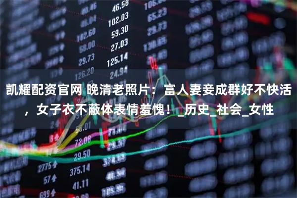 凯耀配资官网 晚清老照片:富人妻妾成群好不快活,女子衣不蔽体表情羞愧!_历史_社会_女性