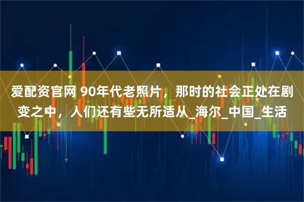 爱配资官网 90年代老照片,那时的社会正处在剧变之中,人们还有些无所适从_海尔_中国_生活