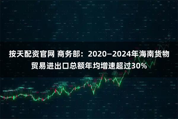 按天配资官网 商务部:2020—2024年海南货物贸易进出口总额年均增速超过30%