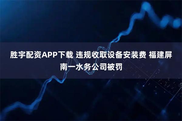 胜宇配资APP下载 违规收取设备安装费 福建屏南一水务公司被罚