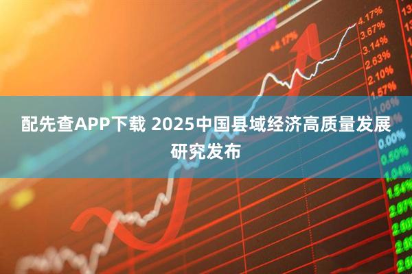 配先查APP下载 2025中国县域经济高质量发展研究发布