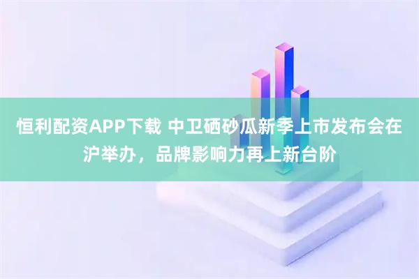 恒利配资APP下载 中卫硒砂瓜新季上市发布会在沪举办,品牌影响力再上新台阶