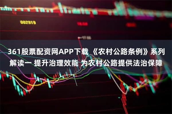361股票配资网APP下载 《农村公路条例》系列解读一 提升治理效能 为农村公路提供法治保障