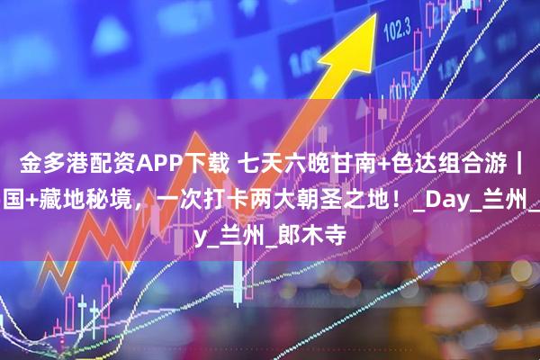 金多港配资APP下载 七天六晚甘南+色达组合游|红色佛国+藏地秘境,一次打卡两大朝圣之地!_Day_兰州_郎木寺