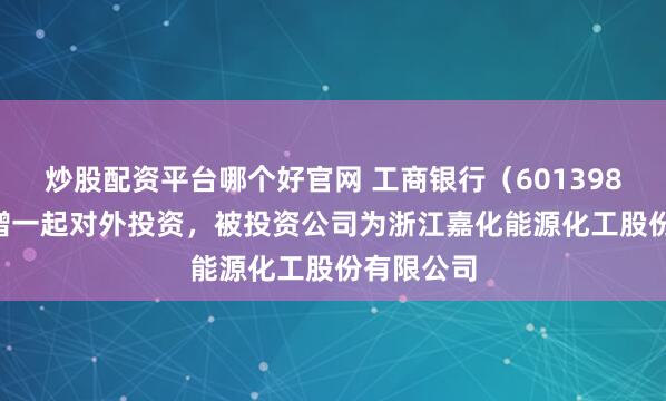炒股配资平台哪个好官网 工商银行(601398.SH)新增一起对外投资,被投资公司为浙江嘉化能源化工股份有限公司