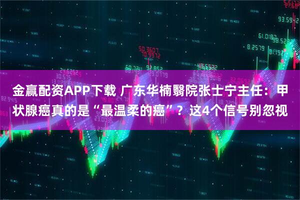 金赢配资APP下载 广东华楠翳院张士宁主任:甲状腺癌真的是“最温柔的癌”?这4个信号别忽视