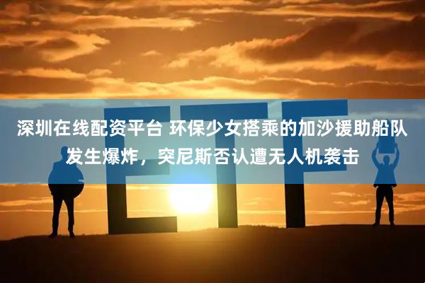 深圳在线配资平台 环保少女搭乘的加沙援助船队发生爆炸,突尼斯否认遭无人机袭击