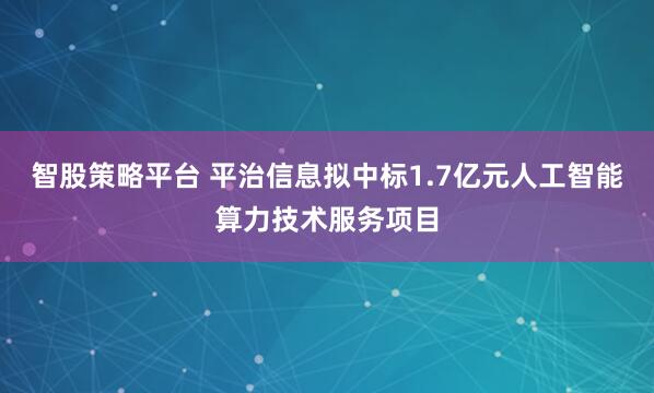 智股策略平台 平治信息拟中标1.7亿元人工智能算力技术服务项目