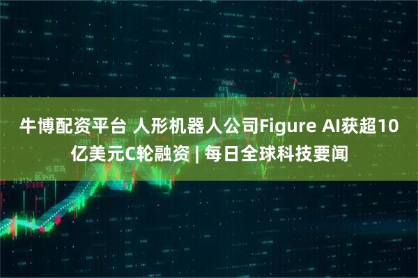牛博配资平台 人形机器人公司Figure AI获超10亿美元C轮融资 | 每日全球科技要闻