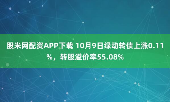 股米网配资APP下载 10月9日绿动转债上涨0.11%,转股溢价率55.08%