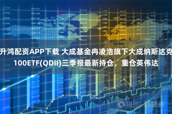 升鸿配资APP下载 大成基金冉凌浩旗下大成纳斯达克100ETF(QDII)三季报最新持仓，重仓英伟达